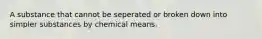 A substance that cannot be seperated or broken down into simpler substances by chemical means.