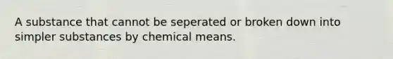 A substance that cannot be seperated or broken down into simpler substances by chemical means.