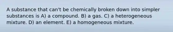 A substance that can't be chemically broken down into simpler substances is A) a compound. B) a gas. C) a heterogeneous mixture. D) an element. E) a homogeneous mixture.