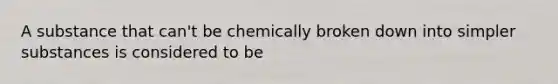 A substance that can't be chemically broken down into simpler substances is considered to be