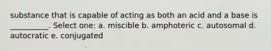 substance that is capable of acting as both an acid and a base is __________. Select one: a. miscible b. amphoteric c. autosomal d. autocratic e. conjugated