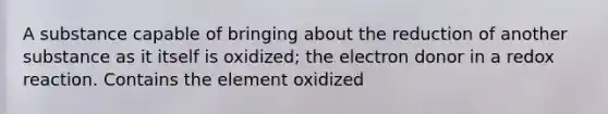 A substance capable of bringing about the reduction of another substance as it itself is oxidized; the electron donor in a redox reaction. Contains the element oxidized