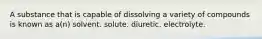 A substance that is capable of dissolving a variety of compounds is known as a(n) solvent. solute. diuretic. electrolyte.