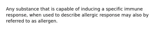 Any substance that is capable of inducing a specific immune response, when used to describe allergic response may also by referred to as allergen.