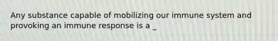 Any substance capable of mobilizing our immune system and provoking an immune response is a _