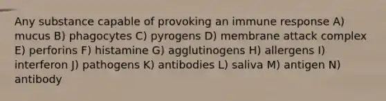 Any substance capable of provoking an immune response A) mucus B) phagocytes C) pyrogens D) membrane attack complex E) perforins F) histamine G) agglutinogens H) allergens I) interferon J) pathogens K) antibodies L) saliva M) antigen N) antibody