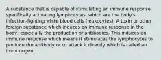 A substance that is capable of stimulating an immune response, specifically activating lymphocytes, which are the body's infection-fighting white blood cells (leukocytes). A toxin or other foreign substance which induces an immune response in the body, especially the production of antibodies. This induces an immune response which means it stimulates the lymphocytes to produce the antibody or to attack it directly which is called an immunogen.