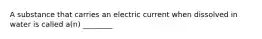 A substance that carries an electric current when dissolved in water is called a(n) ________