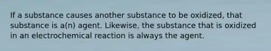 If a substance causes another substance to be oxidized, that substance is a(n) agent. Likewise, the substance that is oxidized in an electrochemical reaction is always the agent.