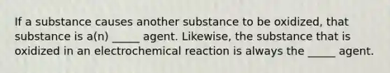 If a substance causes another substance to be oxidized, that substance is a(n) _____ agent. Likewise, the substance that is oxidized in an electrochemical reaction is always the _____ agent.