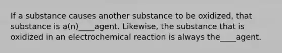 If a substance causes another substance to be oxidized, that substance is a(n)____agent. Likewise, the substance that is oxidized in an electrochemical reaction is always the____agent.