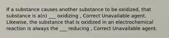 If a substance causes another substance to be oxidized, that substance is a(n) ___ oxidizing , Correct Unavailable agent. Likewise, the substance that is oxidized in an electrochemical reaction is always the ___ reducing , Correct Unavailable agent.