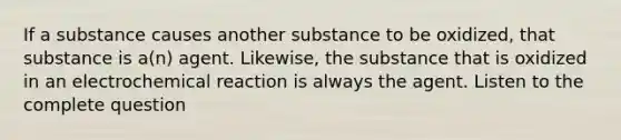 If a substance causes another substance to be oxidized, that substance is a(n) agent. Likewise, the substance that is oxidized in an electrochemical reaction is always the agent. Listen to the complete question