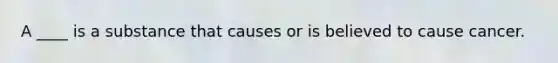 A ____ is a substance that causes or is believed to cause cancer.