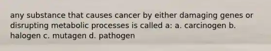 any substance that causes cancer by either damaging genes or disrupting metabolic processes is called a: a. carcinogen b. halogen c. mutagen d. pathogen