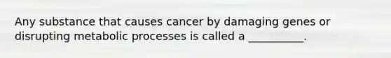 Any substance that causes cancer by damaging genes or disrupting metabolic processes is called a __________.