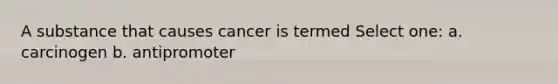 A substance that causes cancer is termed Select one: a. carcinogen b. antipromoter