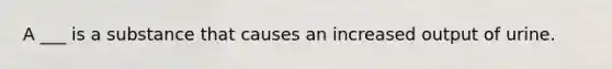 A ___ is a substance that causes an increased output of urine.