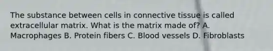 The substance between cells in <a href='https://www.questionai.com/knowledge/kYDr0DHyc8-connective-tissue' class='anchor-knowledge'>connective tissue</a> is called extracellular matrix. What is the matrix made of? A. Macrophages B. Protein fibers C. <a href='https://www.questionai.com/knowledge/kZJ3mNKN7P-blood-vessels' class='anchor-knowledge'>blood vessels</a> D. Fibroblasts