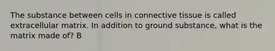 The substance between cells in connective tissue is called extracellular matrix. In addition to ground substance, what is the matrix made of? B