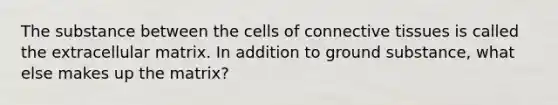 The substance between the cells of connective tissues is called the extracellular matrix. In addition to ground substance, what else makes up the matrix?