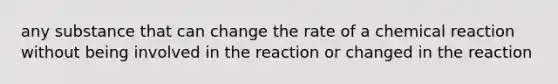 any substance that can change the rate of a chemical reaction without being involved in the reaction or changed in the reaction