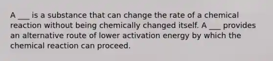 A ___ is a substance that can change the rate of a chemical reaction without being chemically changed itself. A ___ provides an alternative route of lower activation energy by which the chemical reaction can proceed.