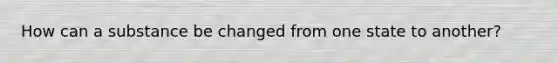 How can a substance be changed from one state to another?