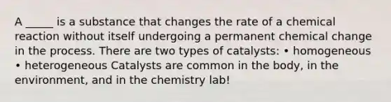 A _____ is a substance that changes the rate of a chemical reaction without itself undergoing a permanent chemical change in the process. There are two types of catalysts: • homogeneous • heterogeneous Catalysts are common in the body, in the environment, and in the chemistry lab!