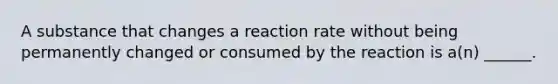 A substance that changes a reaction rate without being permanently changed or consumed by the reaction is a(n) ______.