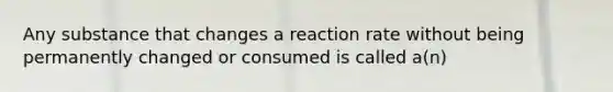 Any substance that changes a reaction rate without being permanently changed or consumed is called a(n)