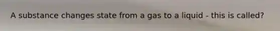 A substance changes state from a gas to a liquid - this is called?