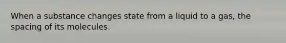 When a substance changes state from a liquid to a gas, the spacing of its molecules.