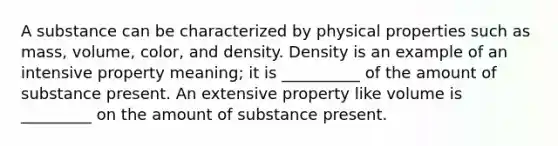 A substance can be characterized by physical properties such as mass, volume, color, and density. Density is an example of an intensive property meaning; it is __________ of the amount of substance present. An extensive property like volume is _________ on the amount of substance present.