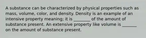 A substance can be characterized by physical properties such as mass, volume, color, and density. Density is an example of an intensive property meaning; it is ________ of the amount of substance present. An extensive property like volume is _______ on the amount of substance present.