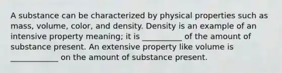 A substance can be characterized by physical properties such as mass, volume, color, and density. Density is an example of an intensive property meaning; it is __________ of the amount of substance present. An extensive property like volume is ____________ on the amount of substance present.