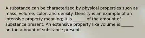 A substance can be characterized by physical properties such as mass, volume, color, and density. Density is an example of an intensive property meaning; it is ______ of the amount of substance present. An extensive property like volume is ______ on the amount of substance present.