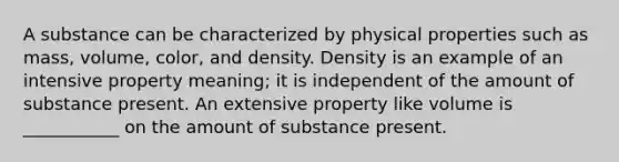 A substance can be characterized by physical properties such as mass, volume, color, and density. Density is an example of an intensive property meaning; it is independent of the amount of substance present. An extensive property like volume is ___________ on the amount of substance present.