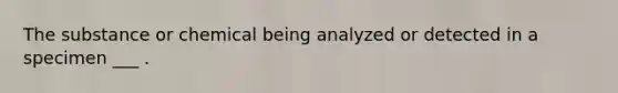 The substance or chemical being analyzed or detected in a specimen ___ .