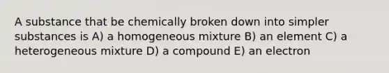 A substance that be chemically broken down into simpler substances is A) a homogeneous mixture B) an element C) a heterogeneous mixture D) a compound E) an electron