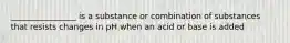 ________________ is a substance or combination of substances that resists changes in pH when an acid or base is added