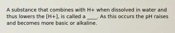 A substance that combines with H+ when dissolved in water and thus lowers the [H+], is called a ____. As this occurs the pH raises and becomes more basic or alkaline.