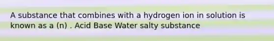 A substance that combines with a hydrogen ion in solution is known as a (n) . Acid Base Water salty substance