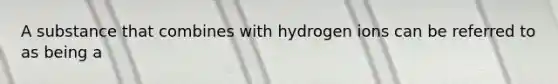 A substance that combines with hydrogen ions can be referred to as being a