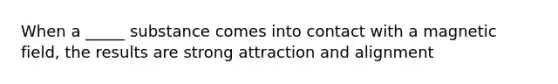 When a _____ substance comes into contact with a magnetic field, the results are strong attraction and alignment