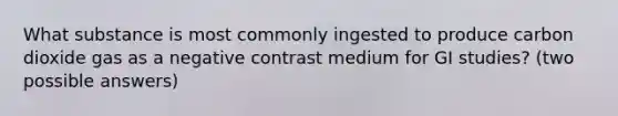 What substance is most commonly ingested to produce carbon dioxide gas as a negative contrast medium for GI studies? (two possible answers)