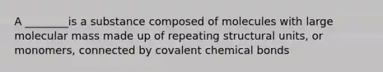 A ________is a substance composed of molecules with large molecular mass made up of repeating structural units, or monomers, connected by covalent chemical bonds