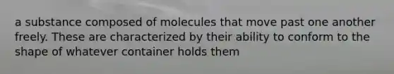 a substance composed of molecules that move past one another freely. These are characterized by their ability to conform to the shape of whatever container holds them