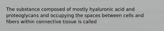 The substance composed of mostly hyaluronic acid and proteoglycans and occupying the spaces between cells and fibers within connective tissue is called