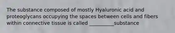 The substance composed of mostly Hyaluronic acid and proteoglycans occupying <a href='https://www.questionai.com/knowledge/k0Lyloclid-the-space' class='anchor-knowledge'>the space</a>s between cells and fibers within <a href='https://www.questionai.com/knowledge/kYDr0DHyc8-connective-tissue' class='anchor-knowledge'>connective tissue</a> is called __________substance